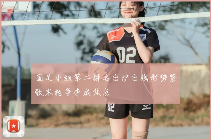 国足小组第二排名出炉出线形势紧张末轮争夺成焦点