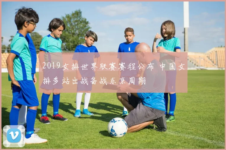 2019女排世界联赛赛程公布 中国女排多站出战备战东京周期