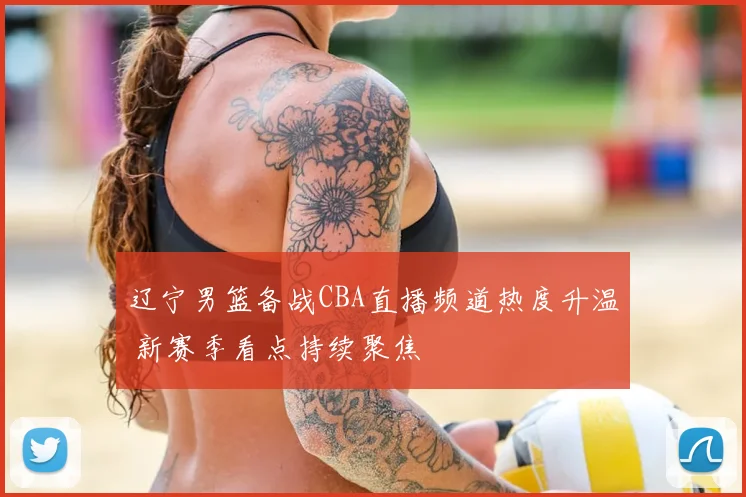 辽宁男篮备战CBA直播频道热度升温 新赛季看点持续聚焦
