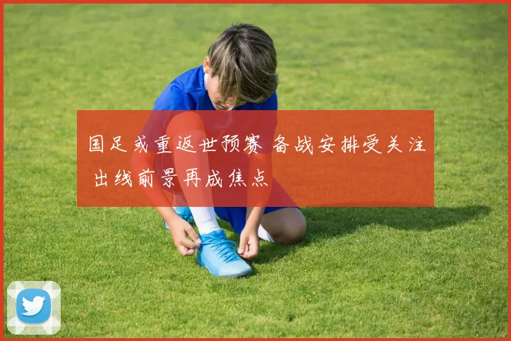 国足或重返世预赛 备战安排受关注 出线前景再成焦点