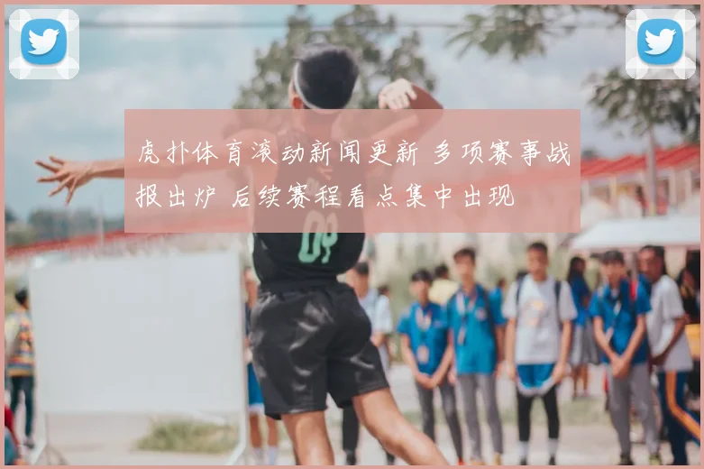 虎扑体育滚动新闻更新 多项赛事战报出炉 后续赛程看点集中出现