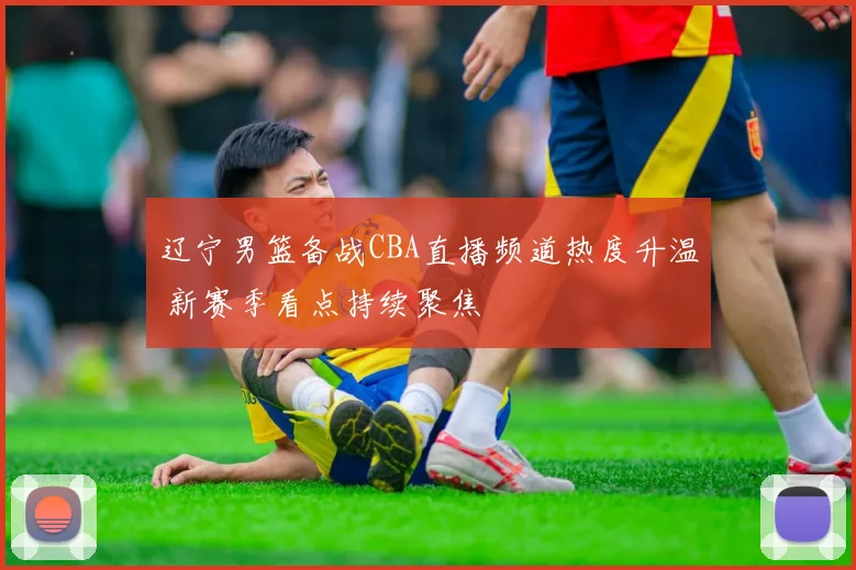 辽宁男篮备战CBA直播频道热度升温 新赛季看点持续聚焦