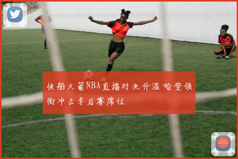 快船火箭NBA直播对决升温 哈登领衔冲击季后赛席位