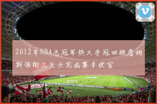 2012年NBA总冠军热火夺冠回顾詹姆斯领衔三巨头完成赛季收官