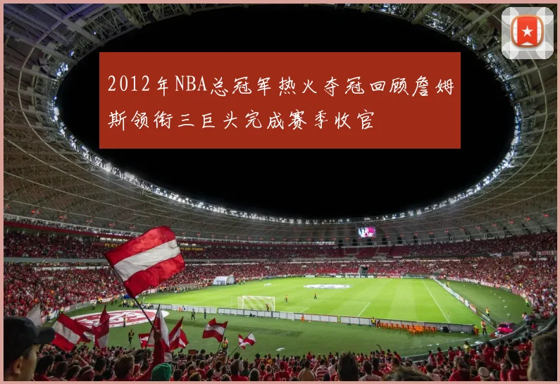 2012年NBA总冠军热火夺冠回顾詹姆斯领衔三巨头完成赛季收官