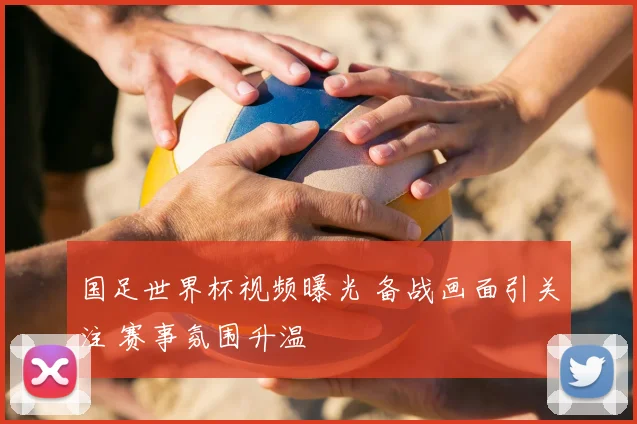 国足世界杯视频曝光 备战画面引关注 赛事氛围升温