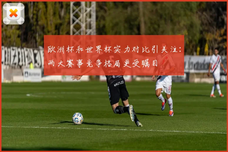 欧洲杯和世界杯实力对比引关注：两大赛事竞争格局更受瞩目