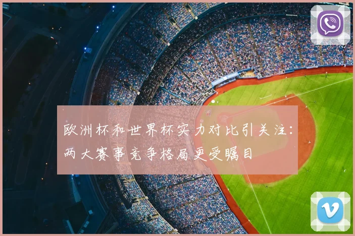 欧洲杯和世界杯实力对比引关注:两大赛事竞争格局更受瞩目