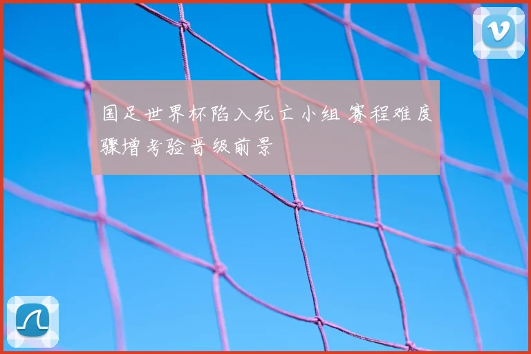 国足世界杯陷入死亡小组 赛程难度骤增考验晋级前景